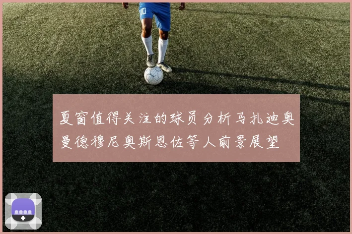 夏窗值得关注的球员分析马扎迪奥曼德穆尼奥斯恩佐等人前景展望