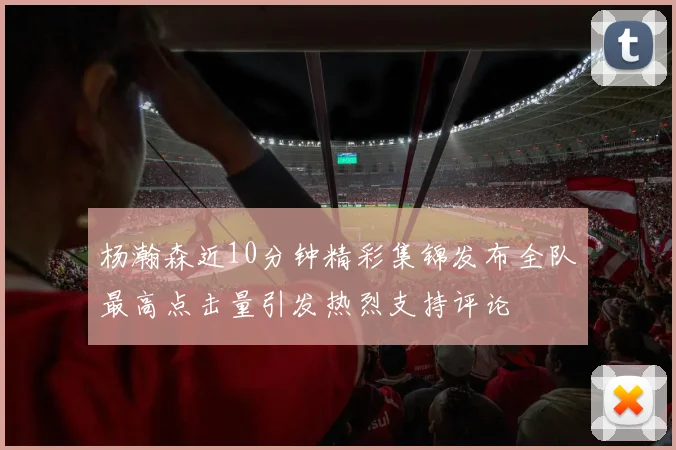 杨瀚森近10分钟精彩集锦发布全队最高点击量引发热烈支持评论