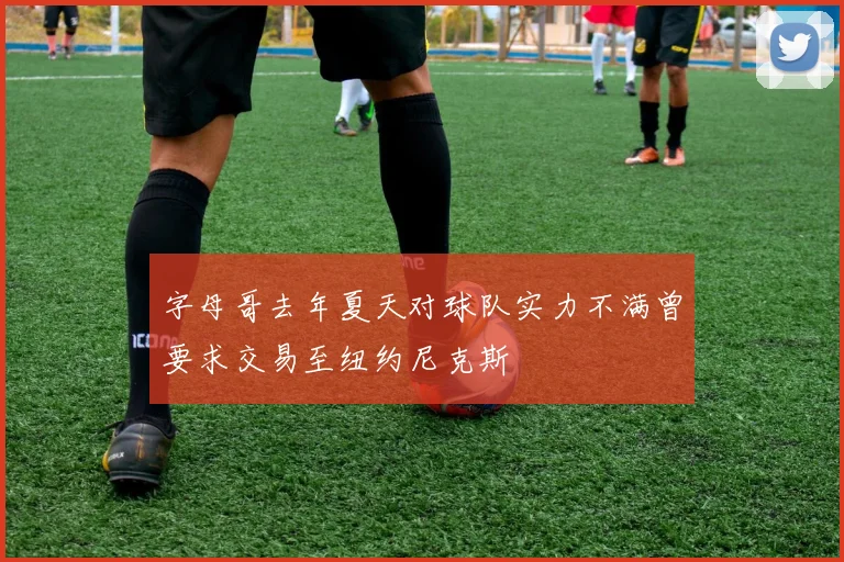 字母哥去年夏天对球队实力不满曾要求交易至纽约尼克斯
