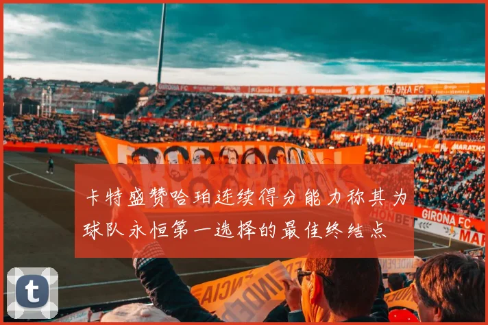 卡特盛赞哈珀连续得分能力称其为球队永恒第一选择的最佳终结点