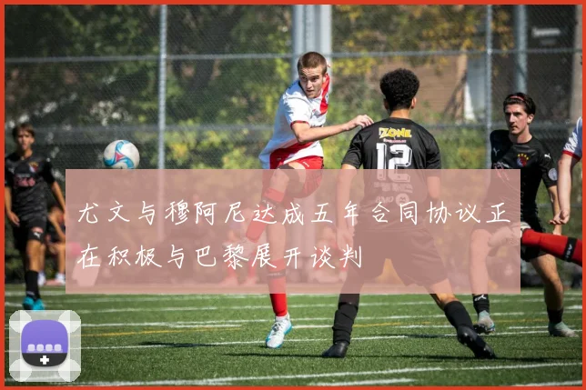 尤文与穆阿尼达成五年合同协议正在积极与巴黎展开谈判