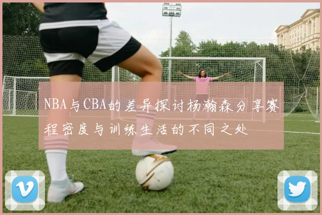 NBA与CBA的差异探讨杨瀚森分享赛程密度与训练生活的不同之处