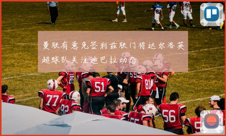 曼联有意免签利兹联门将达尔洛英超球队关注迪巴拉动态