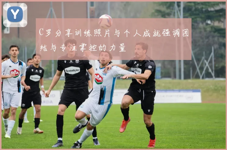 C罗分享训练照片与个人成就强调团结与专注掌控的力量