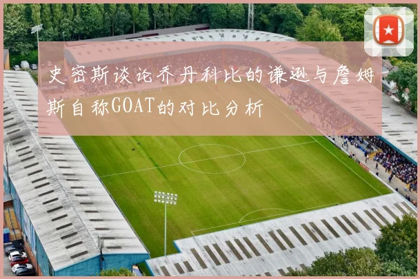 史密斯谈论乔丹科比的谦逊与詹姆斯自称GOAT的对比分析