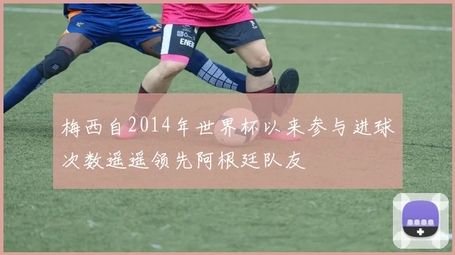梅西自2014年世界杯以来参与进球次数遥遥领先阿根廷队友